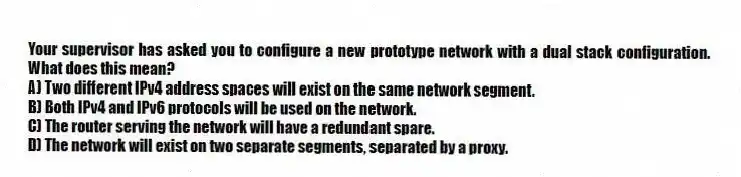 Your supervisor has asked you to configure a new prototype network with a dual stack configuration. What does this mean?
A) Two different IPv4 address spaces will exist on the same network segment.
B) Both IPv4 and IPv6 protocols will be used on the network.
C) The router serving the network will have a redundant spare.
D) The network will exist on two separate segments, separated by a proxy.
