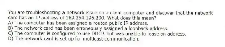 You are troubleshooting a network issue on a client computer and discover that the network card has an IP address of 169.254.196.200. What does this mean?
A) The computer has been assigned a routed public IP address.
B) The network card has been erroneously assigned a loopback address.
C) The computer is configured to use DHCP, but was unable to lease an address.
D) The network card is set up for multicast communication.