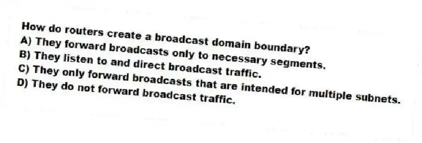 How do routers create a broadcast domain boundary?
A) They forward broadcasts only to necessary segments.
B) They listen to and direct broadcast traffic.
C) They only forward broadcasts that are intended for multiple subnets.
D) They do not forward broadcast traffic.