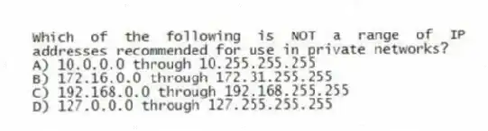 Which of the following is NOT a range of IP addresses recommended for use in private networks?
A) 10.0.0.0 through 10.255.255.255
B) 172.16.0.0 through 172.31.255.255
C) 192.168.0.0 through 192.168.255.255
D) 127.0.0.0 through 127.255.255.255