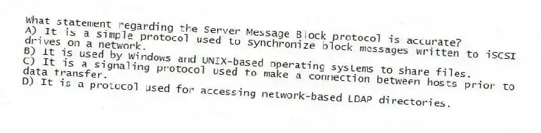 What statement regarding the Server Message Block protocol is accurate?
A) It is a simple protocol used to synchronize block messages written to iSCSI drives on a network.
B) It is used by Windows and UNIX-based operating systems to share files.
C) It is a signaling protocol used to make a connection between hosts prior to data transfer.
D) It is a protocol used for accessing network-based LDAP directories.