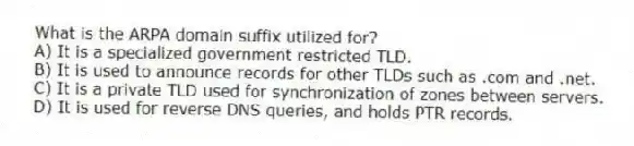 What is the ARPA domain suffix utilized for?
A) It is a specialized government restricted TLD.
B) It is used to announce records for other TLDs such as .com and .net.
C) It is a private TLD used for synchronization of zones between servers.
D) It is used for reverse DNS queries, and holds PTR records.