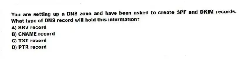 You are setting up a DNS zone and have been asked to create SPF and DKIM records. What type of DNS record will hold this information?
A) SRV record
B) CNAME record
C) TXT record
D) PTR record