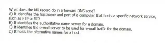 What does the MX record do in a forward DNS zone?
A) It identifies the hostname and port of a computer that hosts a specific network service, such as FTP or SIP.
B) It identifies the authoritative name server for a domain.
C) It identifies the e-mail server to be used for e-mail traffic for the domain.
D) It holds the alternative names for a host.