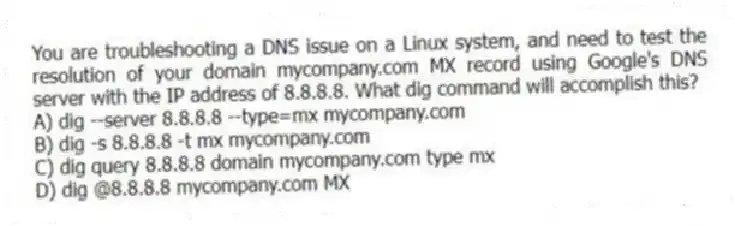 You are troubleshooting a DNS issue on a Linux system, and need to test the resolution of your domain mycompany.com MX record using Google's DNS server with the IP address of 8.8.8.8. What dig command will accomplish this?
A) dig --server 8.8.8.8 --type=mx mycompany.com
B) dig -s 8.8.8.8 -t mx mycompany.com
C) dig query 8.8.8.8 domain mycompany.com type mx
D) dig @8.8.8.8 mycompany.com MX