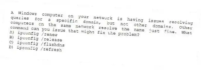A Windows computer on your network is having issues resolving queries for a specific domain, but not other domains. Other computers on the same network resolve the name just fine. What command can you issue that might fix the problem?
A) ipconfig /renew
B) ipconfig /release
C) ipconfig /flushdns
D) ipconfig /refresh