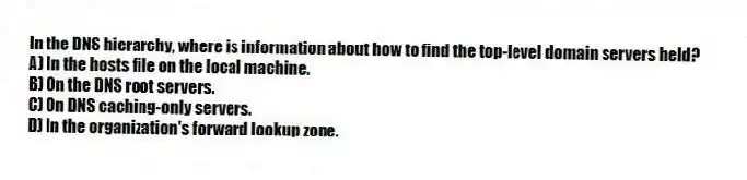In the DNS hierarchy, where is information about how to find the top-level domain servers held?
A) In the hosts file on the local machine.
B) On the DNS root servers.
C) On DNS caching-only servers.
D) In the organization's forward lookup zone.