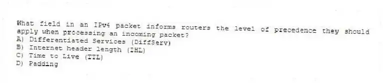 What field in an IPv4 packet informs routers the level of precedence they should apply when processing an incoming packet?
A) Differentiated Services (DiffServ)
B) Internet header length (IHL)
C) Time to Live (TTL)
D) Padding