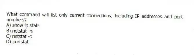 What command will list only current connections, including IP addresses and port numbers?
A) show ip stats
B) netstat -n
C) netstat -s
D) portstat