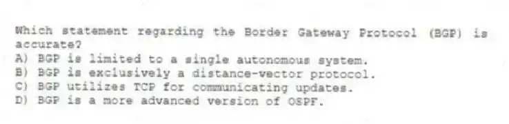 Which statement regarding the Border Gateway Protocol (BGP) is accurate?
A) BGP is limited to a single autonomous system.
B) BGP is exclusively a distance-vector protocol.
C) BGP utilizes TCP for communicating updates.
D) BGP is a more advanced version of OSPF.