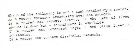 Which of the following is not a task handled by a router?
A) A router forwards broadcasts over the network.
B) A router can reroute traffic if the path of first choice is down but a second path is available.
C) A router can interpret Layer 3 and often Layer 4 addressing.
D) A router can connect dissimilar networks.