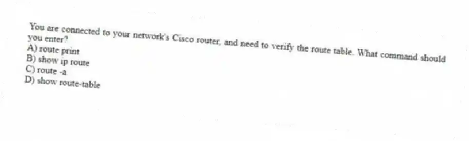 You are connected to your network's Cisco router, and need to verify the route table. What command should you enter?
A) route print
B) show ip route
C) route -a
D) show route-table