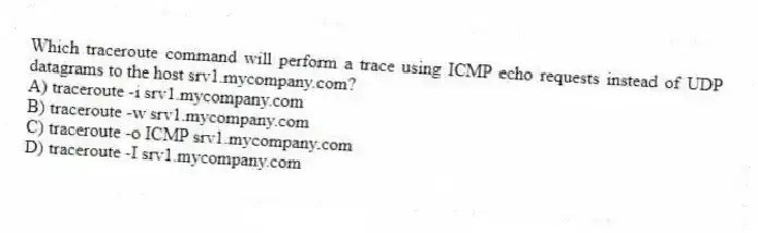 Which traceroute command will perform a trace using ICMP echo requests instead of UDP datagrams to the host srv1.mycompany.com?
A) traceroute -i srv1.mycompany.com
B) traceroute -w srv1.mycompany.com
C) traceroute -o ICMP srv1.mycompany.com
D) traceroute -I srv1.mycompany.com