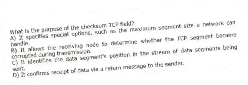 What is the purpose of the checksum TCP field?
A) It specifies special options, such as the maximum segment size a network can handle.
B) It allows the receiving node to determine whether the TCP segment became corrupted during transmission.
C) It identifies the data segment's position in the stream of data segments being sent.
D) It confirms receipt of data via a return message to the sender.