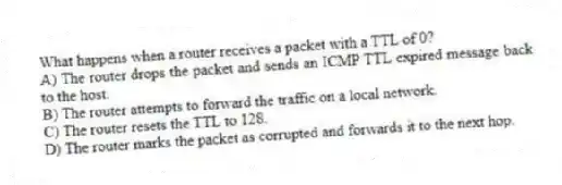 What happens when a router receives a packet with a TTL of 0?
A) The router drops the packet and sends an ICMP TTL expired message back to the host.
B) The router attempts to forward the traffic on a local network.
C) The router resets the TTL to 128.
D) The router marks the packet as corrupted and forwards it to the next hop.