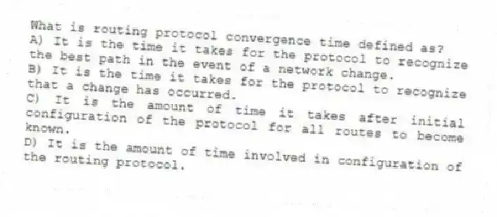 What is routing protocol convergence time defined as?
A) It is the time it takes for the protocol to recognize the best path in the event of a network change.
B) It is the time it takes for the protocol to recognize that a change has occurred.
C) It is the amount of time it takes after initial configuration of the protocol for all routes to become known.
D) It is the amount of time involved in configuration of the routing protocol.