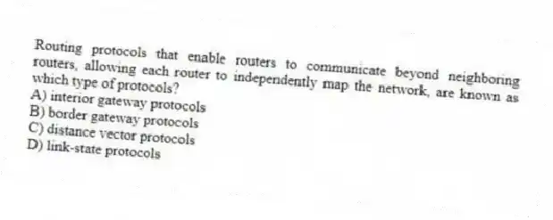 Routing protocols that enable routers to communicate beyond neighboring routers, allowing each router to independently map the network, are known as which type of protocols?
A) interior gateway protocols
B) border gateway protocols
C) distance vector protocols
D) link-state protocols