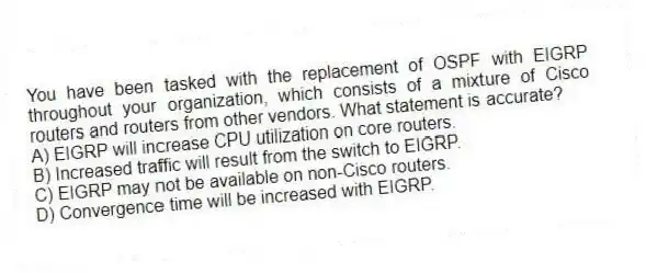 You have been tasked with the replacement of OSPF with EIGRP throughout your organization, which consists of a mixture of Cisco routers and routers from other vendors. What statement is accurate?
A) EIGRP will increase CPU utilization on core routers.
B) Increased traffic will result from the switch to EIGRP.
C) EIGRP may not be available on non-Cisco routers.
D) Convergence time will be increased with EIGRP.
