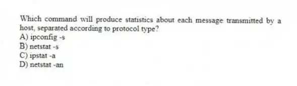 Which command will produce statistics about each message transmitted by a host, separated according to protocol type?
A) ipconfig -s
B) netstat -s
C) ipstat -a
D) netstat -an