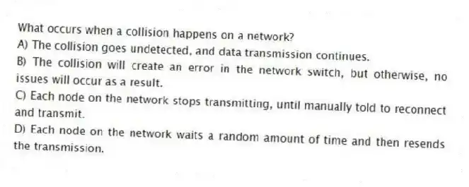 What occurs when a collision happens on a network?
A) The collision goes undetected, and data transmission continues.
B) The collision will create an error in the network switch, but otherwise, no issues will occur as a result.
C) Each node on the network stops transmitting, until manually told to reconnect and transmit.
D) Each node on the network waits a random amount of time and then resends the transmission.