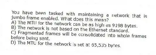 You have been tasked with maintaining a network that is jumbo frame enabled. What does this mean?
A) The MTU for the network can be as high as 9198 bytes.
B) The network is not based on the Ethernet standard.
C) Fragmented frames will be consolidated into whole frames before being sent.
D) The MTU for the network is set at 65,535 bytes.