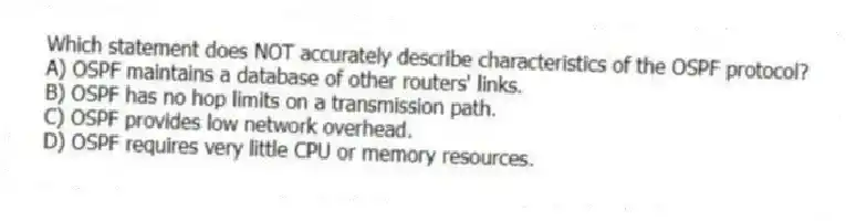 Which statement does NOT accurately describe characteristics of the OSPF protocol?
A) OSPF maintains a database of other routers' links.
B) OSPF has no hop limits on a transmission path.
C) OSPF provides low network overhead.
D) OSPF requires very little CPU or memory resources.