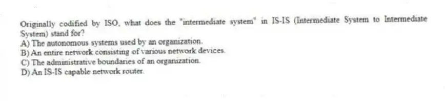 Originally codified by ISO, what does the "intermediate system" in IS-IS (Intermediate System to Intermediate System) stand for?
A) The autonomous systems used by an organization.
B) An entire network consisting of various network devices.
C) The administrative boundaries of an organization.
D) An IS-IS capable network router.