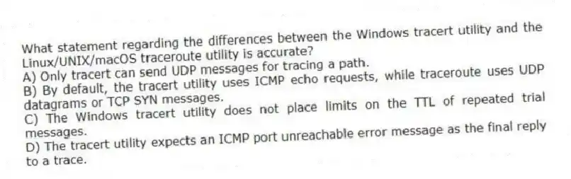 What statement regarding the differences between the Windows tracert utility and the Linux/UNIX/macOS traceroute utility is accurate?
A) Only tracert can send UDP messages for tracing a path.
B) By default, the tracert utility uses ICMP echo requests, while traceroute uses UDP datagrams or TCP SYN messages.
C) The Windows tracert utility does not place limits on the TTL of repeated trial messages.
D) The tracert utility expects an ICMP port unreachable error message as the final reply to a trace.