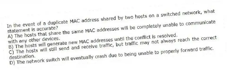In the event of a duplicate MAC address shared by two hosts on a switched network, what statement is accurate?
A) The hosts that share the same MAC addresses will be completely unable to communicate with any other devices.
B) The hosts will generate new MAC addresses until the conflict is resolved.
C) The hosts will still send and receive traffic, but traffic may not always reach the correct destination.
D) The network switch will eventually crash due to being unable to properly forward traffic.