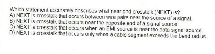 Which statement accurately describes what near end crosstalk (NEXT) is?
A) NEXT is crosstalk that occurs between wire pairs near the source of a signal.
B) NEXT is crosstalk that occurs near the opposite end of a signal source.
C) NEXT is crosstalk that occurs when an EMI source is near the data signal source.
D) NEXT is crosstalk that occurs only when a cable segment exceeds the bend radius.