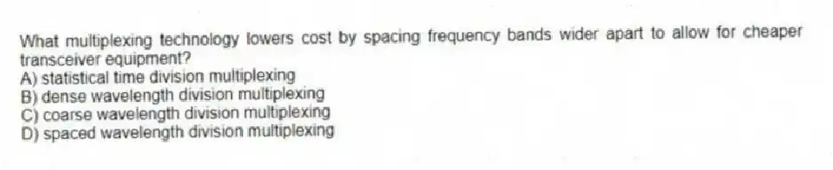 What multiplexing technology lowers cost by spacing frequency bands wider apart to allow for cheaper transceiver equipment?
A) statistical time division multiplexing
B) dense wavelength division multiplexing
C) coarse wavelength division multiplexing
D) spaced wavelength division multiplexing