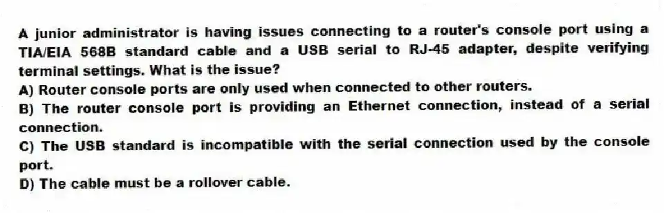 A junior administrator is having issues connecting to a router's console port using a TIA/EIA 568B standard cable and a USB serial to RJ-45 adapter, despite verifying terminal settings. What is the issue?
A) Router console ports are only used when connected to other routers.
B) The router console port is providing an Ethernet connection, instead of a serial connection.
C) The USB standard is incompatible with the serial connection used by the console port.
D) The cable must be a rollover cable.