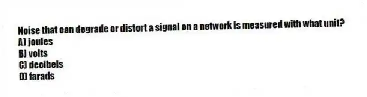 Noise that can degrade or distort a signal on a network is measured with what unit?
A) joules
B) volts
C) decibels
D) farads