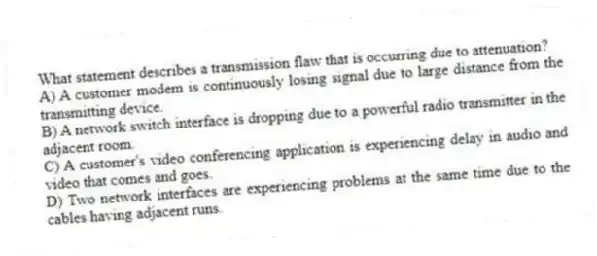 What statement describes a transmission flaw that is occurring due to attenuation?
A) A customer modem is continuously losing signal due to large distance from the transmitting device.
B) A network switch interface is dropping due to a powerful radio transmitter in the adjacent room.
C) A customer's video conferencing application is experiencing delay in audio and video that comes and goes.
D) Two network interfaces are experiencing problems at the same time due to the cables having adjacent runs.