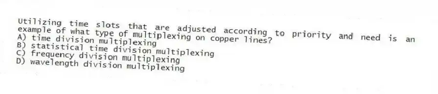 Utilizing time slots that are adjusted according to priority and need is an example of what type of multiplexing on copper lines?
A) time division multiplexing
B) statistical time division multiplexing
C) frequency division multiplexing
D) wavelength division multiplexing