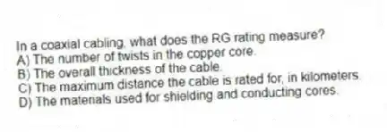 In a coaxial cabling, what does the RG rating measure?
A) The number of twists in the copper core.
B) The overall thickness of the cable.
C) The maximum distance the cable is rated for, in kilometers.
D) The materials used for shielding and conducting cores.