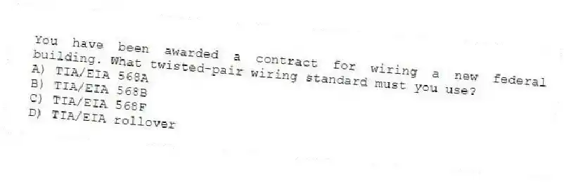 You have been awarded a contract for wiring a new federal building. What twisted-pair wiring standard must you use?
A) TIA/EIA 568A
B) TIA/EIA 568B
C) TIA/EIA 568F
D) TIA/EIA rollover