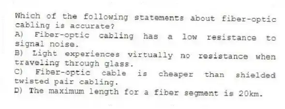 Which of the following statements about fiber-optic cabling is accurate?
A) Fiber-optic cabling has a low resistance to signal noise.
B) Light experiences virtually no resistance when traveling through glass.
C) Fiber-optic cable is cheaper than shielded twisted pair cabling.
D) The maximum length for a fiber segment is 20km.
