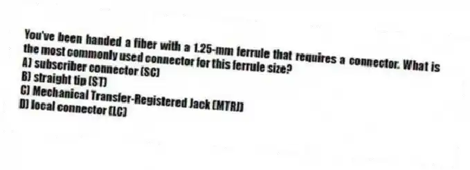 You've been handed a fiber with a 1.25-mm ferrule that requires a connector. What is the most commonly used connector for this ferrule size?
A) subscriber connector (SC)
B) straight tip (ST)
C) Mechanical Transfer-Registered Jack (MTRJ)
D) local connector (LC)