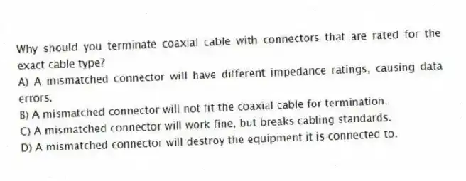 Why should you terminate coaxial cable with connectors that are rated for the exact cable type?
A) A mismatched connector will have different impedance ratings, causing data errors.
B) A mismatched connector will not fit the coaxial cable for termination.
C) A mismatched connector will work fine, but breaks cabling standards.
D) A mismatched connector will destroy the equipment it is connected to.
