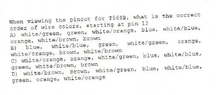 When viewing the pinout for T568B, what is the correct order of wire colors, starting at pin 1?
A) white/green, green, white/orange, blue, white/blue, orange, white/brown, brown
B) blue, white/blue, green, white/green, orange, white/orange, brown, white/brown
C) white/orange, orange, white/green, blue, white/blue, green, white/brown, brown
D) white/brown, brown, white/green, blue, white/blue, green, orange, white/orange
