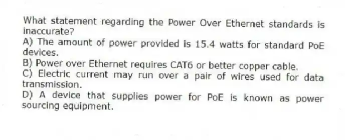 What statement regarding the Power Over Ethernet standards is inaccurate?
A) The amount of power provided is 15.4 watts for standard PoE devices.
B) Power over Ethernet requires CAT6 or better copper cable.
C) Electric current may run over a pair of wires used for data transmission.
D) A device that supplies power for PoE is known as power sourcing equipment.