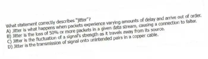 What statement correctly describes "jitter"?
A) Jitter is what happens when packets experience varying amounts of delay and arrive out of order.
B) Jitter is the loss of 50% or more packets in a given data stream, causing a connection to falter.
C) Jitter is the fluctuation of a signal's strength as it travels away from its source.
D) Jitter is the transmission of signal onto unintended pairs in a copper cable.