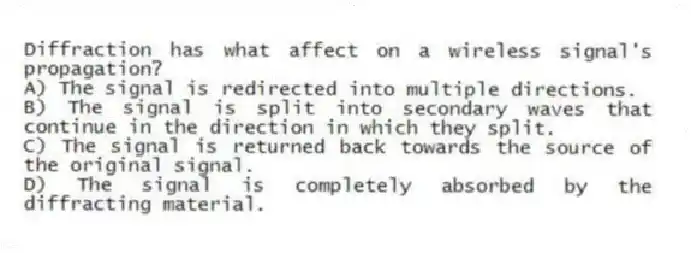 Diffraction has what affect on a wireless signal's propagation?
A) The signal is redirected into multiple directions.
B) The signal is split into secondary waves that continue in the direction in which they split.
C) The signal is returned back towards the source of the original signal.
D) The signal is completely absorbed by the diffracting material.
