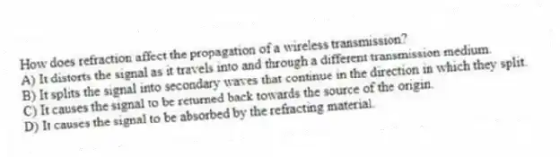 How does refraction affect the propagation of a wireless transmission?
A) It distorts the signal as it travels into and through a different transmission medium.
B) It splits the signal into secondary waves that continue in the direction in which they split.
C) It causes the signal to be returned back towards the source of the origin.
D) It causes the signal to be absorbed by the refracting material.