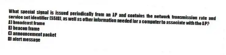 What special signal is issued periodically from an AP and contains the network transmission rate and service set identifier (SSID), as well as other information needed for a computer to associate with the AP?
A) broadcast frame
B) beacon frame
C) announcement packet
D) alert message