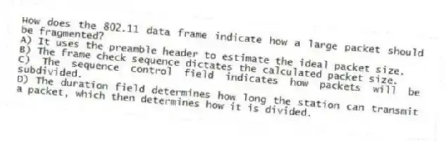 How does the 802.11 data frame indicate how a large packet should be fragmented?
A) It uses the preamble header to estimate the ideal packet size.
B) The frame check sequence dictates the calculated packet size.
C) The sequence control field indicates how packets will be subdivided.
D) The duration field determines how long the station can transmit a packet, which then determines how it is divided.