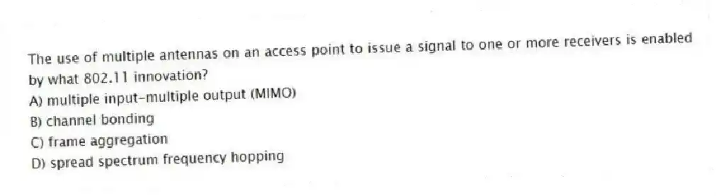 The use of multiple antennas on an access point to issue a signal to one or more receivers is enabled by what 802.11 innovation?
A) multiple input-multiple output (MIMO)
B) channel bonding
C) frame aggregation
D) spread spectrum frequency hopping