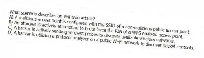 What scenario describes an evil twin attack?
A) A malicious access point is configured with the SSID of a non-malicious public access point.
B) An attacker is actively attempting to brute force the PIN of a WPS enabled access point.
C) A hacker is actively sending wireless probes to discover available wireless networks.
D) A hacker is utilizing a protocol analyzer on a public Wi-Fi network to discover packet contents.