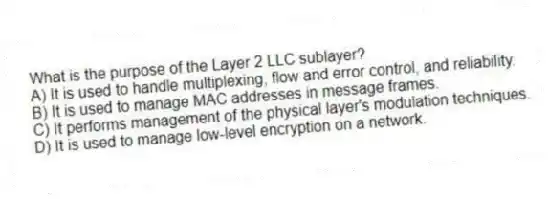 What is the purpose of the Layer 2 LLC sublayer?
A) It is used to handle multiplexing, flow and error control, and reliability.
B) It is used to manage MAC addresses in message frames.
C) It performs management of the physical layer's modulation techniques.
D) It is used to manage low-level encryption on a network.